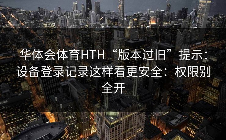 华体会体育HTH“版本过旧”提示：设备登录记录这样看更安全：权限别全开