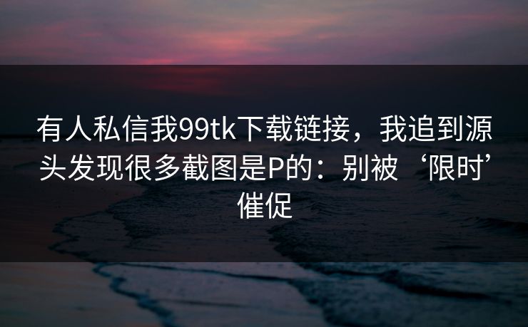 有人私信我99tk下载链接，我追到源头发现很多截图是P的：别被‘限时’催促