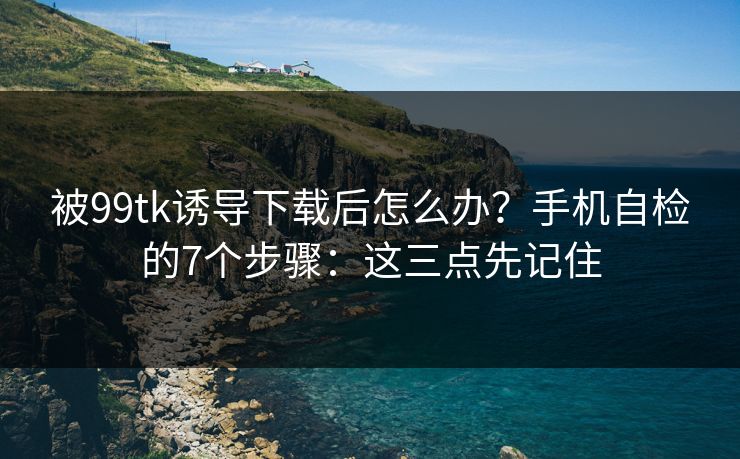 被99tk诱导下载后怎么办？手机自检的7个步骤：这三点先记住