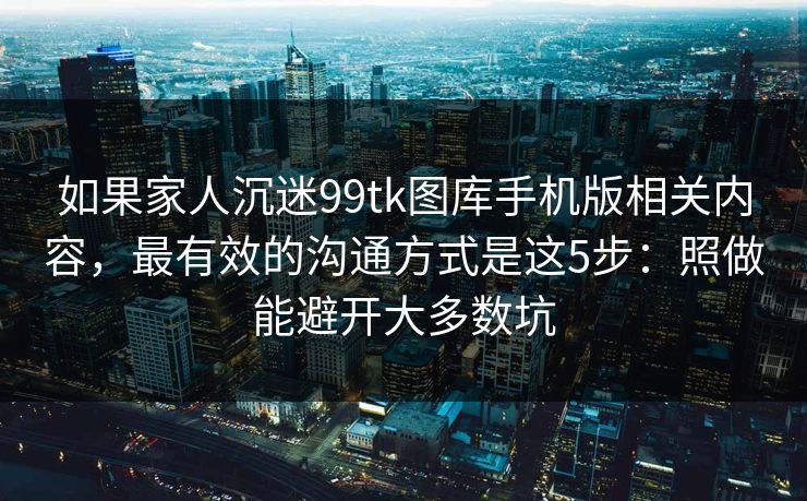 如果家人沉迷99tk图库手机版相关内容，最有效的沟通方式是这5步：照做能避开大多数坑
