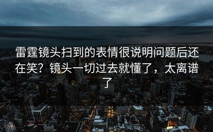 雷霆镜头扫到的表情很说明问题后还在笑？镜头一切过去就懂了，太离谱了