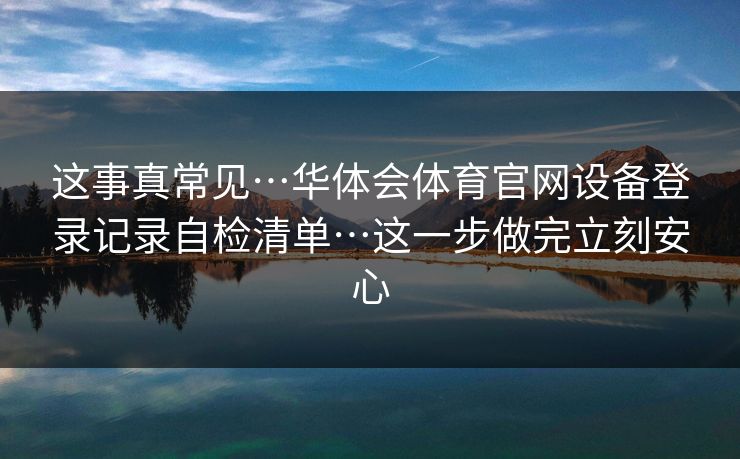 这事真常见…华体会体育官网设备登录记录自检清单…这一步做完立刻安心