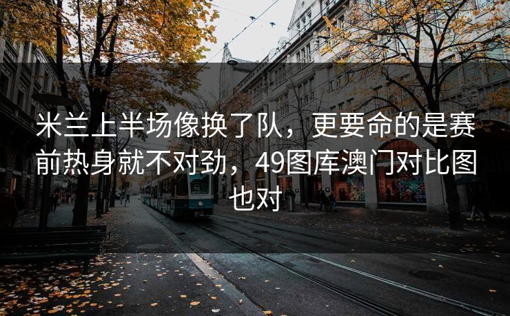 米兰上半场像换了队，更要命的是赛前热身就不对劲，49图库澳门对比图也对