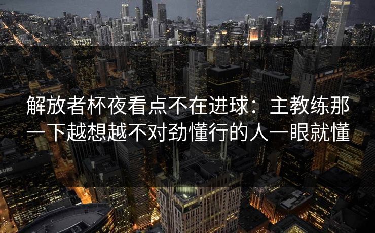 解放者杯夜看点不在进球：主教练那一下越想越不对劲懂行的人一眼就懂