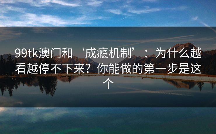 99tk澳门和‘成瘾机制’：为什么越看越停不下来？你能做的第一步是这个
