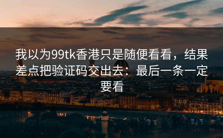 我以为99tk香港只是随便看看，结果差点把验证码交出去：最后一条一定要看