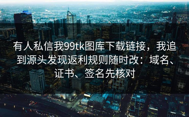 有人私信我99tk图库下载链接，我追到源头发现返利规则随时改：域名、证书、签名先核对