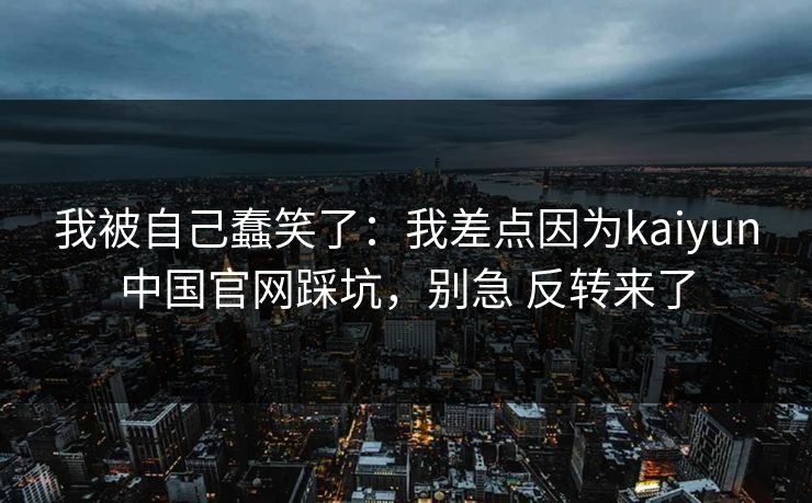 我被自己蠢笑了：我差点因为kaiyun中国官网踩坑，别急 反转来了